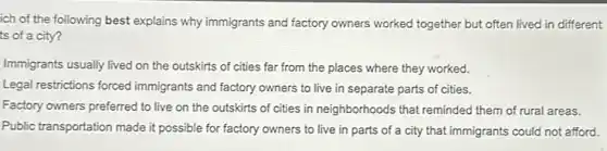 ich of the following best explains why immigrants and factory owners worked together but often lived in different
ts of a city?
Immigrants usually lived on the outskirts of cities far from the places where they worked.
Legal restrictions forced immigrants and factory owners to live in separate parts of cities.
Factory owners preferred to live on the outskirts of cities in neighborhoods that reminded them of rural areas.
Public transportation made it possible for factory owners to live in parts of a city that immigrants could not afford.