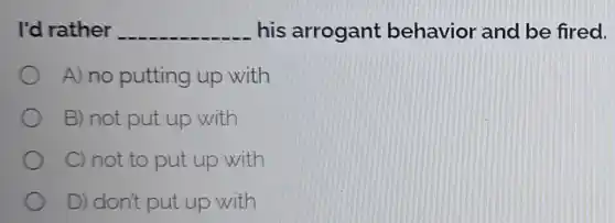 I'd rather __ his arrogant behavior and be fired.
A) no putting up with
B) not put up with
C) not to put up with
D) don't put up with