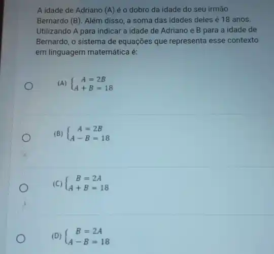 A idade de Adriano (A) é o dobro da idade do seu irmão
Bernardo (B)Além disso, a soma das idades deles é 18 anos.
Utilizando A para indicar a idade de Adriano e B para a idade de
Bernardo, o sistema de equações que representa esse contexto
em linguagem matemática é:
(A)  ) A=2B A+B=18 
(B)  ) A=2B A-B=18 
(C)  ) B=2A A+B=18 
(D)  ) B=2A A-B=18