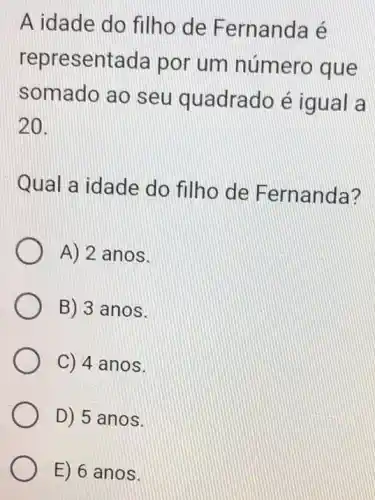 A idade do filho de Fernanda e
repre:sentada por um número que
somado ao seu quadrado é igual a
20.
Qual a idade do filho de Fernanda?
A) 2 anos.
B) 3 anos.
C) 4 anos.
D) 5 anos.
E) 6 anos.