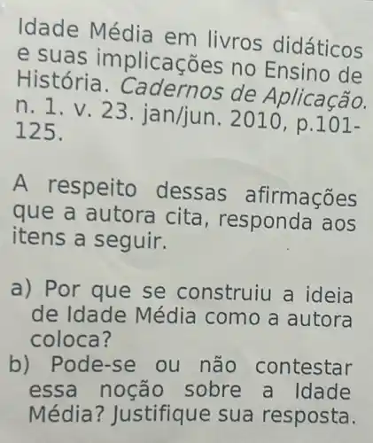 Idade Mé livros did áticos
e suas ões no Ensino de
História. Ca dernos de A plicação.
n. 1.v n. 2010, p.101-
125.
A as afirma coes
que a a, resp onda aos
itens a se guir.
a) Por q ue se co nstruiu a id eia
de Idade M édia como a autora
coloca?
b) Pode-se ou não con testar
essa noção sobre a Idade