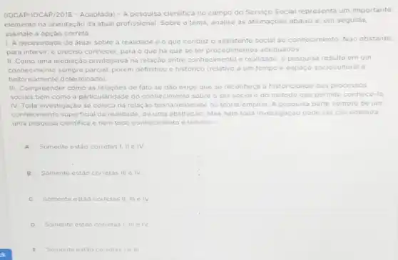 (IDCAP-IDCAP/2018 - Adaptada)- A pesquisa cientific no campo do Servico Social representa um importante
elemento na orientação da atual profissional. Sobre o tema, analise as afirmaçóes abaixo e, em seguida,
assinale a opção correta.
1. A necessidade de atuar sobre a realidade o que conduz
conhecimento. Nào obstante
para intervir, é preciso conhecer, para o que ha que se ter procedime	adequados
II. Como uma mediação privilegiada na relação entre conhecimento e realidade, a pesquisa resulta em um
conhecimento sempre parcial porém definitivo e historico (relativo a um tempo espacc sociocultural o
historicamente determinado)
III. Compreender como as relacóes de fato se dao exige que se reconheca a historicidade dos processos
sociais bem como a particularidade do conhecimento sobre o ser social e do metodo que permite conhecé-lo
IV. Toda investigação se coloca na relação teor	um teoria/realidade ou teoria/empiria. A pesquisa
conhecimento superficial da re alidade, de uma abstração. Mas nem toda investigação pode ser considerada
uma pesquisa cientifica e nem todo c conhecimento imento e teorico
A Somente estão corretas !ll c IV.
B Somente estão corretas III c IV
C Somente estao corretas II III e IV.
D Somente estáo corretas I, III e IV
E Somente estão corretasie III