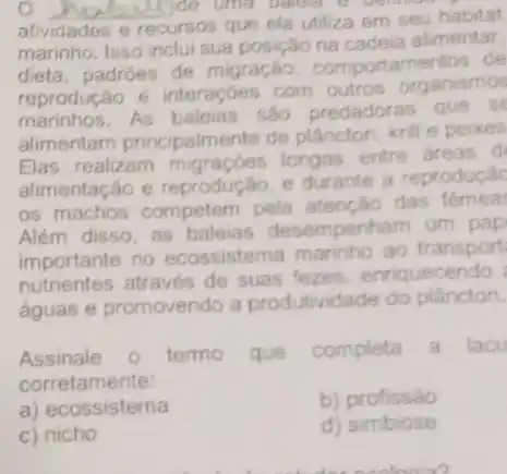 __ Ide uma balled o wome
atividades e
recursos que ela utiliza em seu habitat
marinho. Isso inclui sua posição na cadeia alimentar.
dieta, padroes de migração, comportam entos de
reprodução é interaçōes com outros organismos
marinhos. As sao predadoras que se
alimentam principalmente de plâncton, krill e peixes
Elas realizam longas entre areas d
alimentação e reprodução, e durante a reproduçac
os machos competem pela atenção das fêmea:
Além disso, as baleias desempenham um pap
importante no ecossistema marinho ao transport
nutrientes através de suas fezes enriquecendo
águas e promovendo a produtividade do plâncton.
Assinale o termo que completa a lacu
corretamente:
a) ecossistema
b) profissão
c nicho
d) simbiose