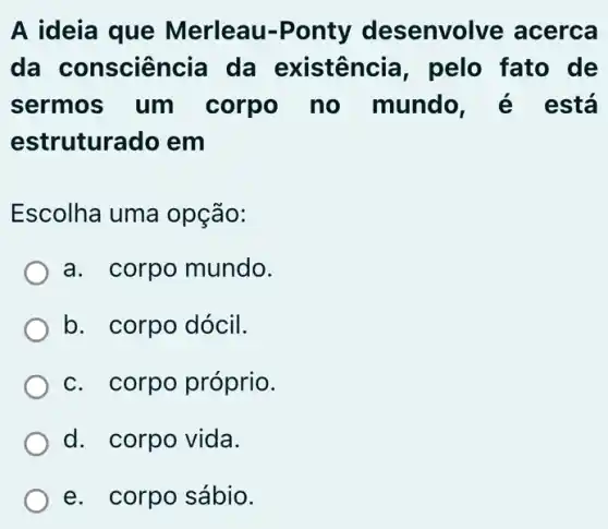 A ideia que Merleau-Ponty desenvolve acerca
da consciên cia da existência , pelo fato de
sermos um corpo no mundo , é está
estruturado em
Escolha uma opção:
a. corpo mundo.
b. corpo dócil.
c. corpo próprio.
d. corpo vida.
e. corpo sábio.