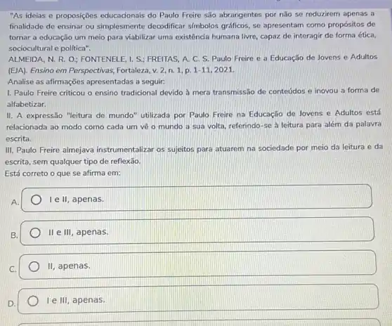 "As ideias e proposições educadonais do Paulo Freire são abrangentes por não se reduzirem apenas a
finalidade de ensinar ou simplesmente decodificar simbolos gráficos, se apresentam como propósitos de
tornar a educação um meio para viabilizar uma existência humana livre, capazzz de interagir de forma ética,
sociocultural e politica".
ALMEIDA, N. R. O ; FONTENELE, I. S.; FREITAS, A.C. S. Paulo Freire e a Educação de Jovens e Adultos
(ElA). Ensino em Perspectivas Fortaleza, v. 2, n. 1 p. 1-11,2021.
Analise as afirmações apresentadas a seguir:
1. Paulo Freire criticou o ensino tradicional devido à mera transmissão de conteúdos e inovou a forma de
alfabetizar.
II. A expressão "leitura de mundo" utilizada por Paulo Freire na Educação de Jovens e Adultos está
relacionada ao modo como cada um vê o mundo a sua volta referindo-se à leitura para além da palavra
escrita.
III. Paulo Freire almejava instrumentalizar os sujeitos para atuarem na sociedade por meio da leitura e da
escrita, sem qualquer tipo de reflexão.
Está correto o que se afirma em:
A.
I e II, apenas.
B.
II e III , apenas.
C.
II apenas.
D.
I e III, apenas.