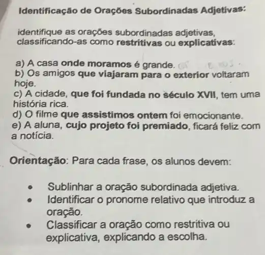 Identificação de Oraçōes Subordinadas Adjetivas:
identifique as orações subordinadas adjetivas,
classificando-as como restritivas ou explicativas:
a) A casa onde moramos é grande.
b) Os amigos que viajaram para o exterior voltaram
hoje.
c) A cidade que foi fundada no século XVII, tem uma
história rica.
d) O filme que assistimos ontem foi emocionante.
e) A aluna, cujo projeto foi premiado, ficará feliz com
a notícia.
Orientação: Para cada frase, os alunos devem:
Sublinhar a oração subordinada adjetiva.
Identificar o pronome relativo que introduz a
oração.
Classificar a oração como restritiva ou
explicative , explicando a escolha.