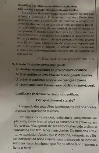 Identificar a finalidade de relatórios científicos.
Leia o texto a seguir retirado da Revista Galileu.
Os poderes de Harry Potter já são maiores do que sua
autora, a britânica J K. Rowling, imaginou Entre suas
qualidades, está a capacidade de diminuir o número de
ossos quebrados - algo que um estudo conduzido por ci-
rurgiōes-ortopedistas de um hospital de Oxford acaba de
comprovar. O trabalho correlaciona a incidência de trau-
matismos entre crianças de 7 e 15 anos e o lançamento de
livros do menino bruxo . Ao que parece, a leitura prende
seus fǎs em casa salvando-os de acidentes: sempre que
um novo volume é lançado, o atendimento relacionado
a lesões músculo -esqueletais naquele fim de semana cai
pela metade.
GALILEU. Rio de Janeiro n. 175. Fev. 2006 p. 19
9. Otexto foi escrito com a intenção de
a) divulgar os resultados de uma pesquisa científica.
b) fazer análise de uma obra literária de grande sucesso.
c) prevenir acidentes envolvendo crianças e jovens.
d) recomendar uma leitura para o público infanto-juvenil.
Identificar a finalidade de relatórios cientfficos.
Por que pimenta arde?
segredo dos seus olhos lacrimejantes está nos pontos
brancos no interior da malvada.
Por causa da capsaicina, substância concentrada na
placenta, parte branca onde as sementes da pimenta es-
tảo presas. Más apesar de ser responsável pelo ardido, a
capsaicina hão tem sabor nem cheiro. Ela funciona como
um estimulador. Assim que é ingerida , estimula as célu-
las