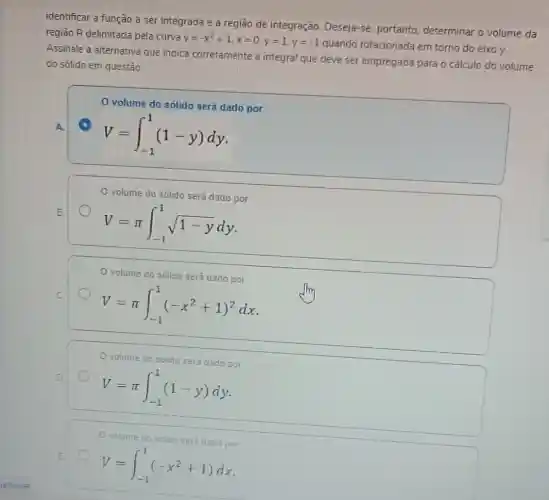 identificar a função a ser integrada e a região de integração Deseja-se, portanto determinar o volume da
região R delimitada pela curva
y=-x^2+1,x=0,y=1,y=-1
quando rotacionada em torno do eixo y.
Assinale a alternative que indica corretamente a integral que deve ser empregada para o calculo do volume
do sólido em questão.
volume do sólido será dado por
V=int _(-1)^1(1-y)dy
volume do sólido será dado por
V=pi int _(-1)^1sqrt (1-y)dy
volume do sólido será dado por
I
V=pi int _(-1)^1(-x^2+1)^2dx
volume do sólido será dado por
V=pi int _(-1)^1(1-y)dy
Ovolume do sólido será dado por
V=int _(-1)^1(-x^2+1)dx