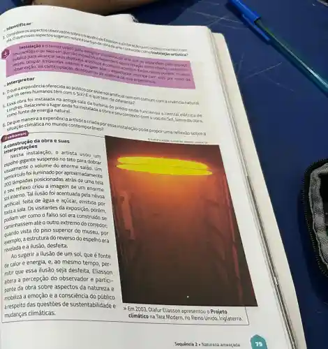 Identificar
3. Groqueesses aspectos sugerem sobreessexipocterilasson eainteração queo públicomantém com
é otermo usado para design made arte
(museológito cangalem objec expostos e
ou nào) em
ocupar ambientes inteiros artisticogenendem desstertue se expandem pelo
observação, da contemplação, do toque ou da vivespe de sua experiência.
que onunicacionals (20 entre-objeto contextoe
Interpretar
oferecida ao público por assesolartificial temes
4. 0ques Eoque tem de diferente? comum com a vivència natural
que obra foi instalada na ontga sala da turbina do prédio
5. Londres.Relacioner?la naturde folinstalada agar e seu contextorionou a central elétrica de Long fonte de energia natural.
6. gituação climática no mundo contemporane or essainstalação pode propor uma reflexão sobrea
saibamais
maneira canomundo contemporation?
interpretaçōes
instalação, o artista usou um
espelho gigante suspenso no teto para dobrar
visualment foliluminado por aproximadamente
escalmente o volume do enorme salao. Um
200 lâmpadas posicionadas atrás de uma tela
e seu reflexo criou a imagem de um enorme
sol interno. Tal ilusão foi acentuada pela nếvoa
artificial, feita de agua e açúcar, emitida por
Anda a sala. Os visitantes da exposição, porém,
ver como o falso sol era construído se
caminhassem até o outro extremo do corredor:
quando vista do piso superior do museu, por
exemplo, a estrutura do reverso do espelho era
revelada e a ilusão, desfeita.
Ao sugerir a ilusão de um sol, que é fonte
de calor e energia e, ao mesmo tempo , per-
mitir que essa ilusão seja desfeita, Eliasson
altera a percepção do observador e partici-
pante da obra sobre aspectos da natureza e
mobiliza a emoção e a consciência do público
a respeito das questões de sustentabilidade e
mudanças climáticas.
>> Em 2003, Olafur Eliasson apresentou o Projeto
climático na Tate Modern no Reino Unido, Inglaterra.
Sequência 2 - Natureza ameaçada