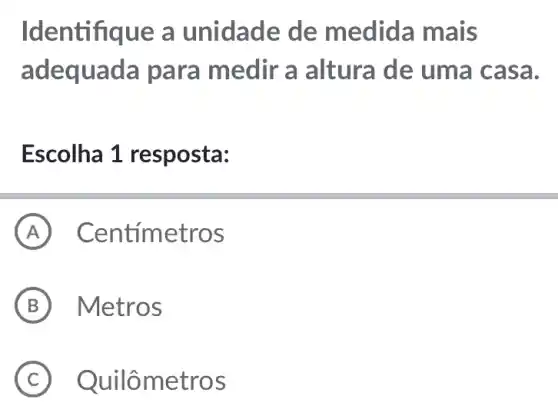 Identifiq ue a unidade de medid:a mais
adequada para medir a altura de uma cas a.
Escolha 1 resposta:
A Centimetros
B Metros
C Quilô metros