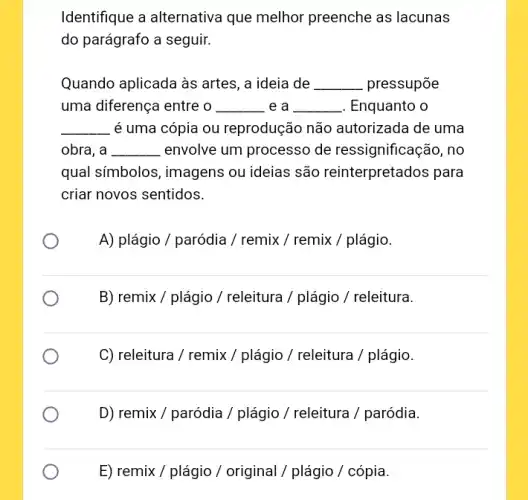 Identifique a alternativa que melhor preenche as lacunas
do parágrafo a seguir.
Quando aplicada às artes, a ideia de __ pressupōe
uma diferença entre o __ . e a __ . Enquanto o
__ é uma cópia ou reprodução não autorizada de uma
obra, a __ envolve um processo de ressignificação, no
qual símbolos, imagens ou ideias são reinterpretados para
criar novos sentidos.
A) plágio / paródia / remix / remix /plágio.
B) remix/plagio/releitura/plagio/releitura
C) releitura / remix/ plagio/ releitura / plagio
D) remix/parodia/plagio/releitura/parodia
E) remix/plagio/ original / plagio / copia