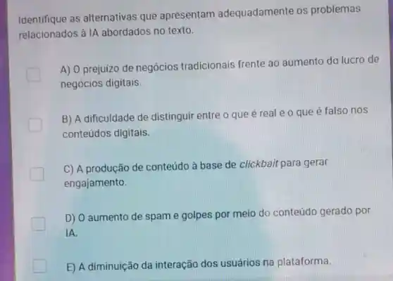 Identifique as alternativas que apresentam adequadamente os problemas
relacionados à IA abordados no texto.
A) 0 prejuizo de negócios tradicionais frente ao aumento do lucro de
negócios digitais.
B) A dificuldade de distinguir entre o que é real e o que é falso nos
conteúdos digitais.
C) A produção de conteúdo à base de clickbait para gerar
engajamento.
D) 0 aumento de spam e golpes por meio do conteúdo gerado por
IA.
E) A diminuição da interação dos usuários na plataforma.