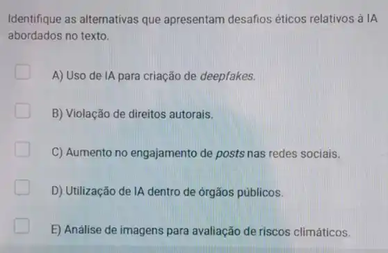 Identifique as alternativas que apresentam desafios éticos relativos à IA
abordados no texto.
A) Uso de IA para criação de deepfakes.
B) Violação de direitos autorais.
C) Aumento no engajamento de posts nas redes sociais.
D) Utilização de IA dentro de órgãos públicos.
E) Análise de imagens para avaliação de riscos climáticos.