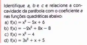 Identifique a, be c e relacione a con-
cavidade da parábola com o coeficiente a
nas funções quadráticas abaixo:
a) f(x)=x^2-5x+6
b) f(x)=-2x^2+8x-8
c) f(x)=x^2-4
d) f(x)=3x^2+x+5