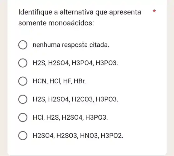 Identifique e a alternativa que apresenta
somente monoaáci dos:
nenhuma resposta citada.
H2S,H2SO4,H3PO4,H3PO3
HCN,HCl,HF,HBr.
H2S,H2SO4,H2CO3,H3PO3
HCl,H2S,H2SO4,H3PO3
H2SO4,H2SO3,HNO3,H3PO2