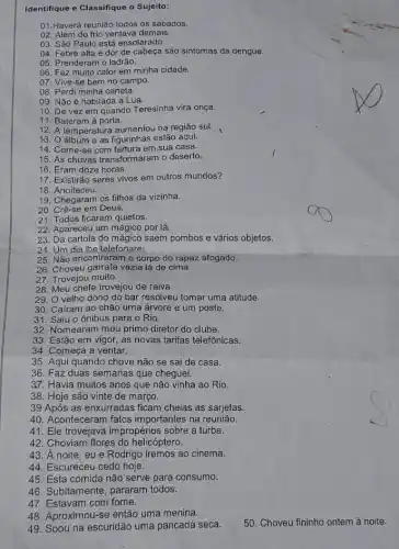 Identifique e Classifique o Sujeito:
01.Haverá reunião todos os sábados.
02. Além do frio ventava demais.
03. São Paulo está ensolarado.
04. Febre alta e dor de cabeça são sintomas da dengue.
05. Prenderam o ladrão.
06. Faz muito calor em minha cidade.
07. Vive-se bem no campo.
08. Perdi minha caneta.
09. Não é habitada a Lua.
10. De vez em quando Teresinha vira onça.
11. Bateram à porta.
12. A temperatura aumentou na região sul.
13. O álbum e as figurinhas estão aqui.
14. Come-se com fartura em sua casa.
15. As chuvas transformaram o deserto.
16. Eram doze horas.
17. Existirão seres vivos em outros mundos?
18. Anoiteceu.
19. Chegaram os filhos da vizinha.
20. Crê-se em Deus.
21. Todos ficaram quietos.
22. Apareceu um mágico por lá.
23. Da cartola do saem pombos e vários objetos.
24. Um dia lhe/telefonarei
25. Não encontraram o corpo do rapaz afogado.
26. Choveu garrafa vazia lá de cima.
27. Trovejou muito.
28. Meu chefe trovejou de raiva.
29. O velho dono do bar resolveu tomar uma atitude.
30. Caíram ao chão uma árvore e um poste.
31. Saiu o ônibus para o Rio.
32. Nomearam meu primo diretor do clube.
33. Estão em vigor, as novas tarifas telefônicas.
34. Começa a ventar.
35. Aqui quando chove não se sai de casa.
36. Faz duas semanas que cheguei.
37. Havia muitos anos que não vinha ao Rio.
38. Hoje são vinte de março
39 Após as enxurradas ficam cheias as sarjetas.
40. Aconteceram fatos importantes na reunião.
41. Ele trovejava impropérios sobre a turba.
42. Choviam flores do helicóptero.
43. A noite eu e Rodrigo iremos ao cinema.
44. Escureceu cedo hoje.
45. Esta comida não serve para consumo.
46. Subitamente, pararam todos.
47. Estavam com fome.
48. Aproximou-se então uma menina.
49. Soou na escuridão uma pancada seca.
50. Choveu fininho ontem à noite.