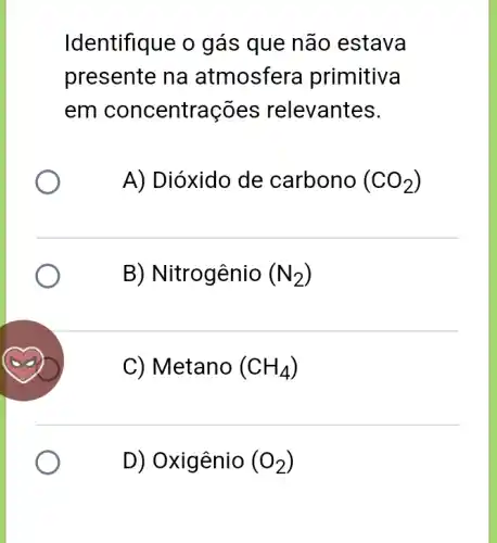 Identifique o gás que não estava
presente na atmosfera primitiva
em concentrações relevantes.
A) Dióxido de carbono (CO_(2))
B) Nitrogênio (N_(2))
C) Metano (CH_(4))
D) Oxigênio (O_(2))