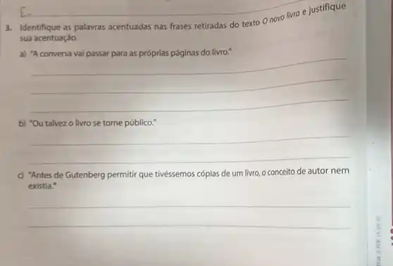 __
Identifique as palavras acentuadas nas frases retiradas do texto 0
sua acentuação.
a)
__
b) "Ou talvezo livro se torne público."
__
c) "Antes de Gutenberg permitir que tivéssemos cópias de um livro o conceito de autor nem
existia."
__