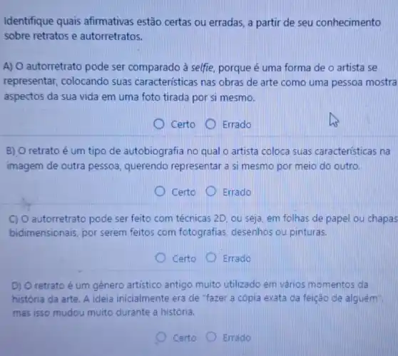 Identifique quais afirmativas estão certas ou erradas, a partir de seu conhecimento
sobre retratos e autorretratos.
A) O autorretrato pode ser comparado à selfie, porque é uma forma de o artista se
representar colocando suas características nas obras de arte como uma pessoa mostra
aspectos da sua vida em uma foto tirada por si mesmo.
Certo Errado
B) O retrato é um tipo de autobiografia no qual o artista coloca suas características na
imagem de outra pessoa, querendo representar a si mesmo por meio do outro.
Certo	Errado
C) O autorretrato pode ser feito com técnicas 2D. ou seja, em folhas de papel ou chapas
bidimensionais, por serem feitos com fotografias, desenhos ou pinturas.
D Certo Errado
D) O retrato é um genero artistico antigo muito utilizado em vários momentos đã
história da arte. A ideia inicialmente era de "fazer a cópia exata da feição de alguem
mas isso mudou muito durante a história.
Certo	Errado