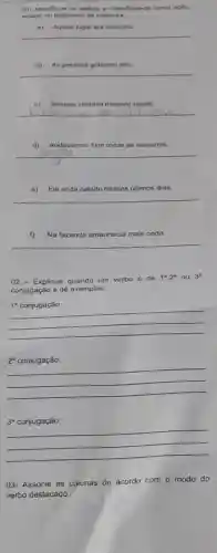 Identifique ue os verbos e classifique-os como açlio
estado ou fenomeno da natureza
a) Aquelo lugar era
__
b) As pessoas g gritavam alto.
__
c) Sempre ventava naquela regito.
__
d) Anddvamos 1km todas as somanas.
__
e) Ele anda calado nesses últimos dias.
__
Na fazenda amanhecia mais cedo.
__
02 - Explique quando um verbo de 1^a,2^a ou 3^a
conjugaçáo e dê exemplos:
1^a conjugação:
2^a conjugação:
3^a conjugação:
03- Associe as colunas de acordo com o modo do
verbo destacado.