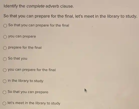 Identify the complete adverb clause.
So that you can prepare for the final let's meet in the library to study.
So that you can prepare for the final
you can prepare
prepare for the final
So that you
you can prepare for the final
in the library to study
So that you can prepare
let's meet in the library to study