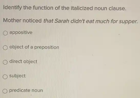 Identify the function of the italicized noun clause.
Mother noticed that Sarah didn't eat much for supper.
appositive
object of a preposition
direct object
subject
predicate noun