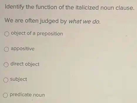 Identify the function of the italicized noun clause.
We are often judged by what we do.
object of a preposition
appositive
direct object
subject
predicate noun