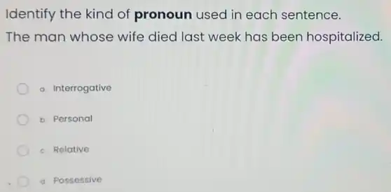 Identify the kind of pronoun used in each sentence.
The man whose wife died last week has been hospitalized.
a. Interrogative
b. Personal
c. Relative
a Possessive