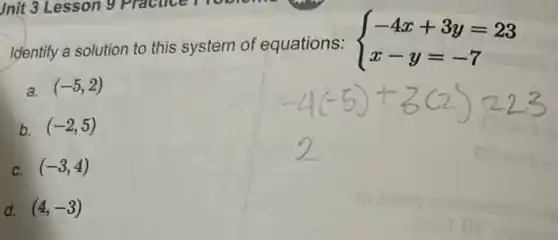 Identify a solution to this system of equations:
 ) -4x+3y=23 x-y=-7 
a. (-5,2)
b (-2,5)
c (-3,4)
d. (4,-3)