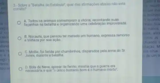 ider
nào
dave
e os
segu
a co
celeir
terro
efend
ara re
ne
ogo s
ente
tou-se
3.- Sobre a "Batalha do Estábulo'qual das afirmaçóes abaixo não está
correta?
A. Todos os animais comemoram a vitória, recontando suas
facanhas na batalha e uma celebração improvisada.
B. Nocaute, que pensou ter matado um humano expressa remorso
e tristeza por sua ação.
C. Mollie, foi ferida por chumbinhos, disparados pela arma do Sr.
Jones, durante a batalha.
D. Bola de Neve, apesar de ferido, insistia que a guerra era
necessária e que o único humano	é o humano morto
cado a b
do moinh
mum ins
is brilhan
la quand
imais. Sua
de nabos.
ados,anci
todas as
Quando t
otação. M
um olhar
b. de um ti