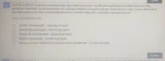 (IDHTEC/2018) Os direitos fundamentais são tradicionalmente classificados pela Doutrina Majoritária em três
geraçōes, referindo -se aos momentos de evolução histórica no qual surgiram. Tendo isto em vista, a única alternativa
que apresenta a correta correspondência entre o direito indicadoe a geração à qual pertence é:
(Ref.202409070539)
direito à locomoção - segunda geração.
direito de associação - terceira geração.
direito de propriedade - segunda geração.
direito à educação - primeira geração.
direito ao meio ambiente ecologicamente equilibrado - terceira geração.