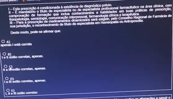 I-Esta pre
I-Esta prescrição é titup do especdal-sia ou do espect so
na área
mandatorio	des em boas p
famacologia clinica e ferapêutica
práticas de prescrição.
Conselho Regional de Famácia de
sua jurisdição
30, o reconhecimento de titulo de especialista em
Homeopatia ou Antroposolia.
Deste modo, pode-se alirmar que:
apenas I está correta
le II estão corretas, apenas.
1. Testão corretas, apenas.
E III/estão corretas, apenas.
III estão corretas