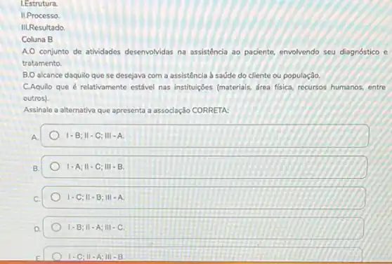 I.Estrutura.
II.Processo
III.Resultado
Coluna B
A.O conjunto de atividades desenvolvidas na assistência ao paciente, envolvendo seu diagnostico e
tratamento.
B.O alcance daquilo que se desejava com a assistência à saúde do cliente ou população.
C.Aquilo que é relativamente estável nas instituçóes (materials drea fisica, recursos humanos entre
outros).
Assinale a alternativa que apresenta a associação CORRETA:
A
1-B;Vert -C;Vert vert -A.
B.
1-A;II-C;III-B.
1-C;Vert -B;Vert vert -A.
1-B;Vert -A;Vert vert -C
1-C;Vert -A;Vert vert -B.