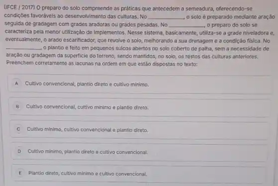 (IFCE / 2017) 0 preparo do solo compreende as práticas que antecedem a semeadura, oferecendo-se
condições favoráveis ao desenvolvimento das culturas No __ o solo é preparado mediante aração
seguida de gradagem com grades aradoras ou grades pesadas. No __ o preparo do solo se
caracteriza pela menor utilização de implementos Nesse sistema, basicamente , utiliza-se a grade niveladora e,
eventualmente, o arado escarificador, que revolve o solo, melhorando a sua drenagem e a condição fisica. No
__ o plantio é feito em pequenos sulcos abertos no solo coberto de palha, sem a necessidade de
aração ou gradagem da superficie do terreno, sendo mantidos, no solo, os restos das culturas anteriores.
Preenchem corretamente as lacunas na ordem em que estão dispostas no texto:
A ) Cultivo convencional, plantio direto e cultivo minimo.
B Cultivo convencional, cultivo mínimo e plantio direto.
C Cultivo minimo, cultivo convencional e plantio direto.
D Cultivo minimo, plantio direto e cultivo convencional.
E i Plantio direto, cultivo minimo e cultivo vo convencional.