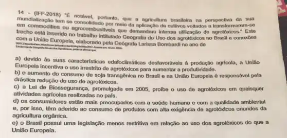 (IFF-2018) "E notável portanto, que a agricultura brasileira na perspectiva da sua
mundialização tem so meio da aplicação de cultivos vollados a transformarem-se
em ou agrocombustiveis que demandam intensa utilização de agrotóxicos."Este
trecho está inserido no intitulado Geografia do Uso dos agrotóxicos no Brasil e conexoes
com a União Europeia elaborado pela Geógrafa Larissa Bombardi no ano de
Eminmos de Geogralia do wo dosAgrothikos, podese afternor que
a) devido às suas características edafoclimáticas desfavoráveis à produção agrícola, a União
Europeia incentiva o uso irrestrito de agrotóxicos para aumentar a produtividade.
b) o aumento do consumo de soja transgênica no Brasil e na União Europeia é responsável pela
drástica redução do uso de agrotóxicos.
c) a Lei de Biossegurança promulgada em 2005 profbe o uso de agrotóxicos em quaisquer
atividades agrícolas realizadas no pals.
d) os consumidores estão mais preocupados com a saúde humana e com a qualidade ambiental
e, por isso, têm aderido ao consumo de produtos com alta exigência de agrotóxicos oriundos da
agricultura orgânica.
e) o Brasil possui uma legislação menos restritiva em relação ao uso dos agrotóxicos do que a
União Europeia.