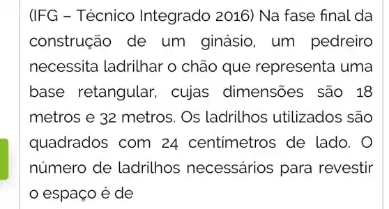 (IFG -Técnico Integrado 2016) Na fase final da
construção de um I ginásio , um pedreiro
necessita ladrilhar 0 chão que representa uma
base retangular , cujas dimensõ es são 18
metros e 32 metros . Os ladrilhos utilizados são
quadrados com 24 centimetro s de lado.
número de ladrilhos necessários ; para revestir
espaço é de