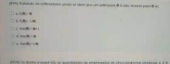 (IFPA)Tratando de estimadores , pode-se dizer que um estimador êé não viciado para ese:
a. E(hat (Theta ))=Theta 
b E(hat (Theta ))=1/Theta 
c. Var(hat (Theta ))=Theta +1
d. Var(hat (Theta ))=Theta 
e Var(hat (Theta ))=1/Theta 
(FGV) Os dados a seguir são as quantidades de empregados de cinco pequenas empresas: 6,5,8,