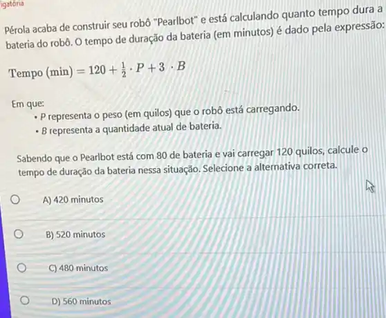 igatória
Pérola acaba de construir seu robô "Pearlbot" e está calculando quanto tempo dura a
bateria do robô. O tempo de duração da bateria (em minutos) é dado pela expressão:
Tempo(min)=120+(1)/(2)cdot P+3cdot B
Em que:
- P representa o peso (em quilos) que o robô está carregando.
- Brepresenta a quantidade atual de bateria.
Sabendo que o Pearlbot está com 80 de bateria e vai carregar 120 quilos, calcule o
tempo de duração da bateria nessa situação. Selecione a alternativa correta.
A) 420 minutos
B) 520 minutos
C) 480 minutos
D) 560 minutos