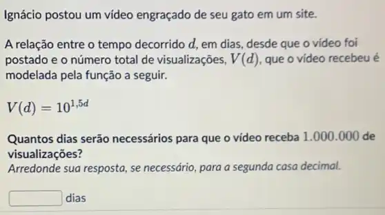 Ignácio postou um vídeo engraçado de seu gato em um site.
A relação entre o tempo decorrido d.em dias, desde que o vídeo foi
postado e o número total de visualizações, V(d) que o vídeo recebeu é
modelada pela função a seguir.
V(d)=10^1,5d
Quantos dias serão necessários para que o vídeo receba 1 .000.000 de
visualizações?
Arredonde sua resposta , se necessário, para a segunda casa decimal.
square  dias