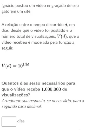 Ignácio postou um vídeo engraçado de seu
gato em um site.
A relação entre o tempo decorrido d, em
dias, desde que o vídeo foi postado e o
número total de visualizações, V(d) , que o
vídeo recebeu é modelada pela função a
seguir.
V(d)=10^1,5d
Quantos dias serão necessários para
que o vídeo receba 1.000.000 de
visualizações?
Arredonde sua resposta, se necessário, para a
segunda casa decimal.
square  dias