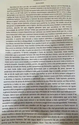 IGUALDADE
Que deve um cão a um cão, um cavalo a um cavalo? Nada. Nenhum animal depende de
seu semelhante. Tendo, porém o homem recebido o raio da Divindade que se chama razão,
qual foi o resultado? Ser escravo em quase toda a terra. Se o mundo fosse o que parece dever
ser, isto é, se em toda parte os homens subsistência fácil e certa e clima
apropriado a sua natureza, impossive teria sido a um homem servir-se de outro. Cobrisse-se
globo de frutos salutares Não fosse veículo de doenças e morte o ar que contribui para a
existência humana. Prescindisse o homem de outra morada e de outro leito além do dos
gansose capros" monteses, não teriam os Gengis Cǎs e Tamerlões vassalos senão os próprios
filhos, os quais seriam bastante virtuosos para auxiliá-los na velhice. No estado natural de
que gozam os quadrúpedes, aves e répteis, tão feliz como eles seria o homem, e a dominação,
quimera, absurdo em que ninguém pensaria: para que servidores se não tivésseis
necessidade de nenhum serviço?Ainda que passasse pelo espirito de algum individuo de
bofes tiránicos e bragos impacientes por submeter seu vizinho menos forte que ele a coisa
seria impossivel: antes que o opressor tivesse tomado suas medidaso oprimido estaria a cem
léguas de distância. Todos os homens seriam iguais, se não tivessem
precisões. A miséria que avassala a nossa espécie subordina o homem ao homem - 0
verdadeiro mal não Pouco importa chamar-se tal homem
Sua Alteza, tal outro Sua Santidade. Duro, porém é servir um ao outro Uma familia numerosa
cultivou um bom terreno Duas familias vizinhas têm campos ingratos e rebeldes: improe-se-
Ihes servir ou eliminar a familia opulenta. Uma das duas familias indigentes vai oferecer seus
braços à rica para ter pão. A outra vai atacá-la eé derrotada. A familia servente é fonte de
criados e operários. A familia subjugada é fonte de escravos Impossivel, neste mundo
miserável, que a sociedade humana não seja dividida em duas classes, uma de opressores,
outra de oprimidos. Essas duas classes se subdividem em mil outras, essas outras em sem
conto de cambiantes diferentes Nem todos os oprimidos são absolutamente desgraçados.
maior parte nasce nesse estado, e o trabalho continuo impede-os de sentir toda a miséria da
própria situação. Quando a sentem , porém, são guerras, como a do partido popular contra o
partido do senado em Roma, as dos camponeses na Alemanha, Inglaterra, França Mais cedo
ou mais tarde todas essas guerras desfecham com a submissão do povo, porque os
poderosos têm dinheiro eo dinheiro tudo pode no estado. Digo no estado porque o mesmo
não se dá de nação para nação. A nação que melhor se servir do ferro sempre subjugará a
que, embora mais rica tiver menos coragem. Todo homem nasce com forte inclinação para
dominio, a riqueza, os prazeres e sobretudo para a indolência. Todo homem, portanto,
quereria estar de posse do dinheiro e das mulheres ou das filhas dos outros, ser-Ihes senhor,
sujeitá-los a todos os seus caprichos e nada fazer ou pelo menos só fazer coisas muito
agradáveis. Vedes que com estas excelentes disposições é tão difficil aos homens ser iguais
quanto a dois pregadores ou professores de teologia não é, impossivel
gênero humano subsistir, a menos que haja infinidade de homens úteis que nada possuam.
Porque, claro é que um homem satisfeito não deixará sua terra para vir lavrar a vossa. E se
tiverdes necessidade de um par de sapatos, não será um referendário que vo-lo fará.
Igualdade é pois, a coisa mais natural e ao mesmo tempo a mais quimérica"". Como se
excedem em tudo que deles dependa, os homens exageraram essa desigualdade Pretendeu-
se em muitos paises proibir aos cidadãos sair do lugar em que a ventura os fizera nascer. O
sentido dessa lei é visivelmente : Este país é tão mau e tão mal governado que vedamos a