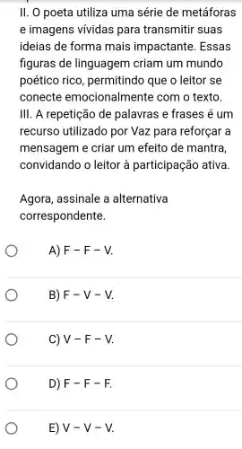 II. 0 poeta utiliza uma série de metáforas
e imagens vívidas para transmitir suas
ideias de forma mais impactante . Essas
figuras de linguagem criam um mundo
poético rico , permitindo que o leitor se
conecte emocionalm ente com o texto.
III. A repetição de palavras e frases é um
recurso utilizado por Vaz para reforçar a
mensagem e criar um efeito de mantra,
convidando o leitor à participação ativa
Agora , assinale a alternativa
correspondente.
A) F-F-V
B) F-V-V
C) V-F-V
D) F-F-F.
E) V-V-V