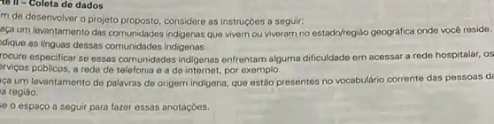 to II - Colota de dados
m de desenvolver o projeto proposto, considere as instruçóes a seguir:
aça um levantamento das comunidades indigenas que vivem ou viveram no estado/regiáo geográfica onde vocé reside.
dique as linguas dessas comunidades indigenas.
rocure especificar se essas comunidades indigenas enfrentam alguma dificuldade em acessar a rede hospitalar, os
arviços públicos, a rede de telefonia e a de internet, por exemplo.
ca um levantamento de palavras de origem indigena que estão presentes no vocabulário corrente das pessoas da
a regiáo.
e o espaco a seguir para fazer essas anotaçóes.