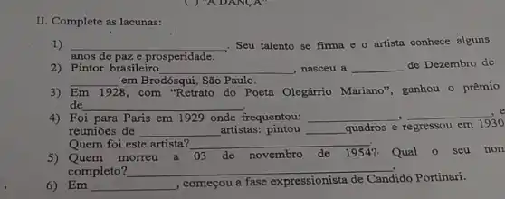 II. Complete as lacunas:
1) __ . Seu talento se firma e o artista conhece alguns
anos de paze prosperidade
2) Pintor brasileiro __ , nasceu a __ de Dezembro de
__ em Brodósqui, São Paulo.
3) Em 1928 8, com "Retrato do Poeta Olegárrio Mariano", ganhou o prêmio
de __
4) Foi para Paris em 1929 onde frequentou: __ __
reuniōes de __ artistas:pintou __ quadros e regressou em
1930
Quem foi este artista? __
Quem morreu a 03 de novembro de 1954? Qual 0 seu nor
completo? __
6) Em __
começou a fase expressionista
Candido Portinari.