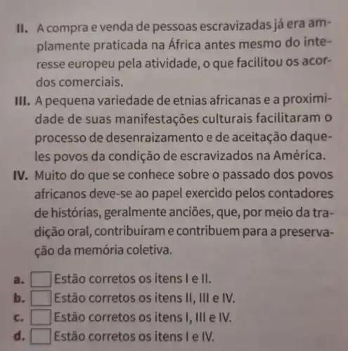 II. A comprae venda de pessoas escravizad as já era am-
plamente praticada na Africa antes mesmo do inte-
resse europeu pela atividade o que facilitou os acor-
dos comerciais.
III. A pequena variedade de etnias africanas e a proximi-
dade de suas manifesta ões culturais facilitaram o
processo de desenraizamento e de aceitação daque-
les povos da condição de escravizados na América.
IV. Muito do que se conhece sobre o passado dos povos
africanos deve -se ao papel exercido pelos contadores
de histórias , geralmente anciōes, que por meio da tra-
dição oral , contribuírame contribuem para a preserva-
ção da memória coletiva.
a. I square  Estão corretos os itens Tell.
b. square  Estão corretos os itens II, III e IV.
Estão corretos os itens I, III e IV.
d square  Estão corretos os itens I e IV.