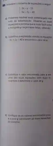 II Considere o sistema de equações a seguir.
 ) -3x+y=15 -5x+2y=40 
a) Podemos resolver esse sistema pelo mé-
todo da substituição Observe as duas
equações e perceba que é mais fácil isolar
a incógnita y na primeira delas obtendo:
__
b) Substitua a expressão obtida na equação
-5x+2y=40 e encontre o valor dex
c) Substitua o valor encontrado para x em
uma das duas equaçães com duas in-
cógnitas e determine o valor de y.
d) Verifique se os valores encontrados para
x e para y satisfazem as duas equações
do sistema