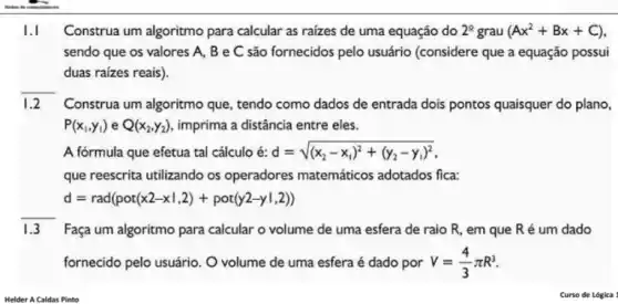 I.I Construa um algoritmo para calcular as raizes de uma equação do 2^circ  grau (Ax^2+Bx+C)
sendo que os valores A, B e C são fornecidos pelo usuário (considere que a equação possui
duas raízes reais).
1.2 Construa um algoritmo que tendo como dados de entrada dois pontos quaisquer do plano,
P(x_(1),y_(1))eQ(x_(2),y_(2)) imprima a distância entre eles.
A fórmula que efetua tal cálculo é: d=sqrt ((x_(2)-x_(1))^2+(y_(2)-y_(1))^2)
que reescrita utilizando os operadores matemáticos adotados fica:
d=rad(pot(x2-x1,2)+pot(y2-y1,2))
__
1.3 Faça um algoritmo para calcular o volume de uma esfera de raio R, em que R é um dado
fornecido pelo usuário. O volume de uma esfera é dado por V=(4)/(3)pi R^3