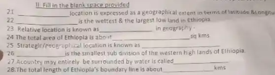 II Fill in the blank space provided
21 __ location is expressed as a geographical extent in terms of latitude Balongitu
22. __ is the wettest the largest low land in Ethiopia
23. Relative location is known as __ in geography
24 The total area of Ethiopia is about __ sq.kms
25. Strategic/reogrophical location is known as __
26 __ is the smallest sub division of the western high lands of Ethiopia.
27.Acountry may entirely be surrounded by water is called __
28.The total length of Ethiopia's boundary line is about __ kms