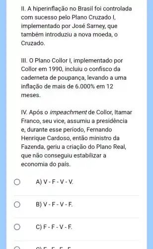 II. A hiperinflação no Brasil foi controlada
com sucesso pelo Plano Cruzado I,
implementado por José Sarney,que
também introduziu a nova moeda, o
Cruzado.
III. O Plano Collor I, implementado por
Collor em 1990 , incluiu o confisco da
caderneta de poupança , levando a uma
inflação de mais de 6.000%  em 12
meses.
IV. Após o impeachment de Collor, Itamar
Franco, seu vice , assumiu a presidência
e, durante esse período, Fernando
Henrique Cardoso , então ministro da
Fazenda, geriu a criação do Plano Real,
que não conseguiu estabilizar a
economia do país.
A) V-F-V-V.
B) V - F - V-F.
C) F - F - V - F.
F F F F