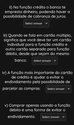 ii) Na função crédito o banco te
empresta dinheiro , podendo haver a
possibilidade de cobrança de juros.
Select answer
iii) Quando se fala em cartão múltiplo
significa que você deve ter um cartão
individual para a função crédito e
outro cartão separado para função
débito, desde que sejam do mesmo
banco.
square 
iv) A função mais importante do cartão
de crédito é ajudar a evitar o
endividame nto pela possibilidade de
parcelar as compras.	v
square 
v) Comprar apenas usando a função
débito é uma forma de evitar o
endividamento. square  v